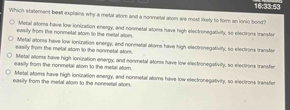 which statement best explains why a metal atom and a nonmetal atom are most likely to form an ionic bond?\nmetal atoms have low ionization energy, and nonmetal atoms have high electronegativity, so electrons transfer easily from the nonmetal atom to the metal atom.\nmetal atoms have low ionization energy, and nonmetal atoms have high electronegativity, so electrons transfer easily from the metal atom to the nonmetal atom.\nmetal atoms have high ionization energy, and nonmetal atoms have low electronegativity, so electrons transfer easily from the nonmetal atom to the metal atom.\nmetal atoms have high ionization energy, and nonmetal atoms have low electronegativity, so electrons transfer easily from the metal atom to the nonmetal atom.