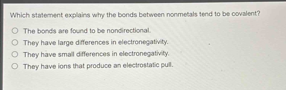 which statement explains why the bonds between nonmetals tend to be covalent?\no the bonds are found to be nondirectional.\no they have large differences in electronegativity.\no they have small differences in electronegativity.\no they have ions that produce an electrostatic pull.