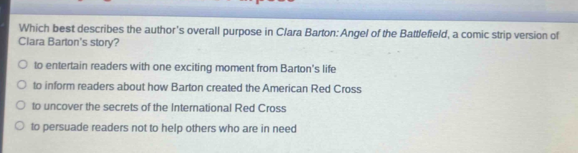 which best describes the authors overall purpose in clara barton: angel of the battlefield, a comic strip version of clara bartons story?\n○ to entertain readers with one exciting moment from bartons life\n○ to inform readers about how barton created the american red cross\n○ to uncover the secrets of the international red cross\n○ to persuade readers not to help others who are in need