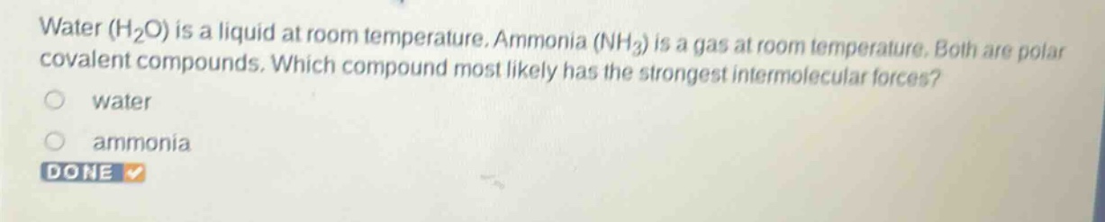 water (h₂o) is a liquid at room temperature. ammonia (nh₃) is a gas at room temperature. both are polar covalent compounds. which compound most likely has the strongest intermolecular forces?\nwater\nammonia\ndone
