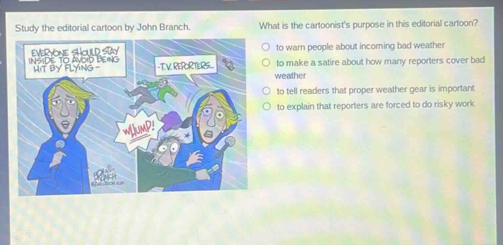 study the editorial cartoon by john branch. what is the cartoonists purpose in this editorial cartoon? - to warn people about incoming bad weather - to make a satire about how many reporters cover bad weather - to tell readers that proper weather gear is important - to explain that reporters are forced to do risky work