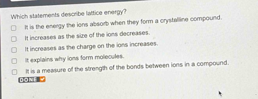 which statements describe lattice energy?\nit is the energy the ions absorb when they form a crystalline compound.\nit increases as the size of the ions decreases.\nit increases as the charge on the ions increases.\nit explains why ions form molecules.\nit is a measure of the strength of the bonds between ions in a compound.\ndone