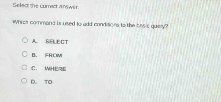 select the correct answer.\nwhich command is used to add conditions to the basic query?\n○ a. select\n○ b. from\n○ c. where\n○ d. to