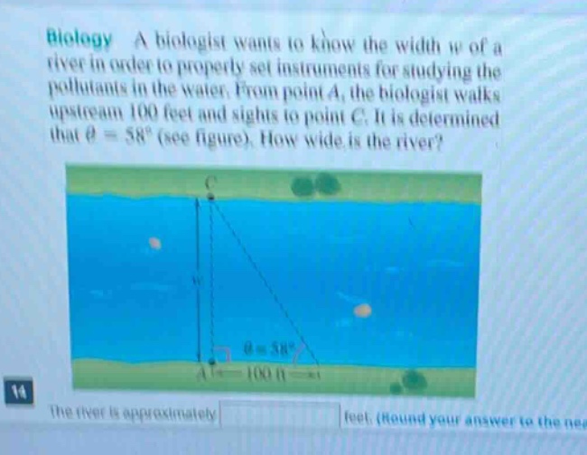 biology a biologist wants to know the width w of a river in order to properly set instruments for studying the pollutants in the water. from point a, the biologist walks upstream 100 feet and sights to point c. it is determined that θ = 58° (see figure). how wide is the river? the river is approximately feet. (round your answer to the nea