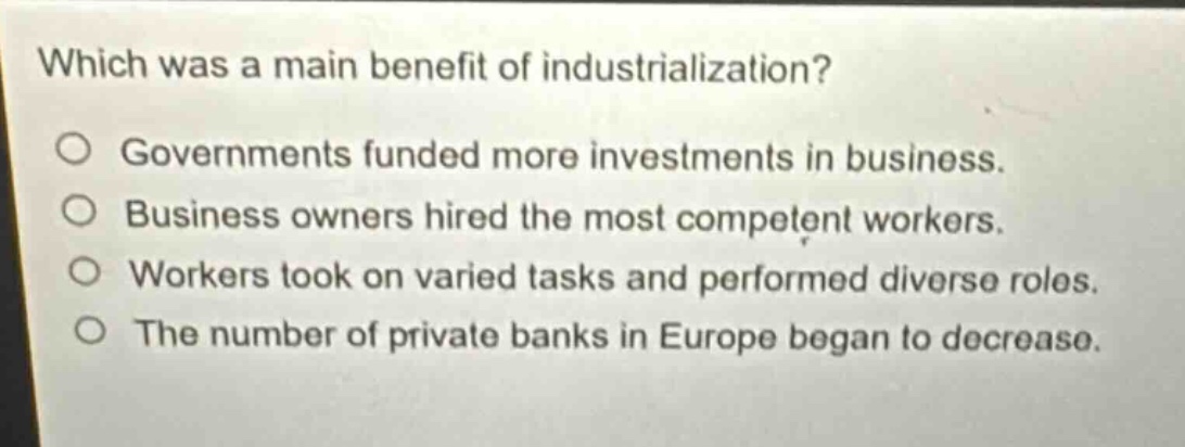which was a main benefit of industrialization?\ngovernments funded more investments in business.\nbusiness owners hired the most competent workers.\nworkers took on varied tasks and performed diverse roles.\nthe number of private banks in europe began to decrease.