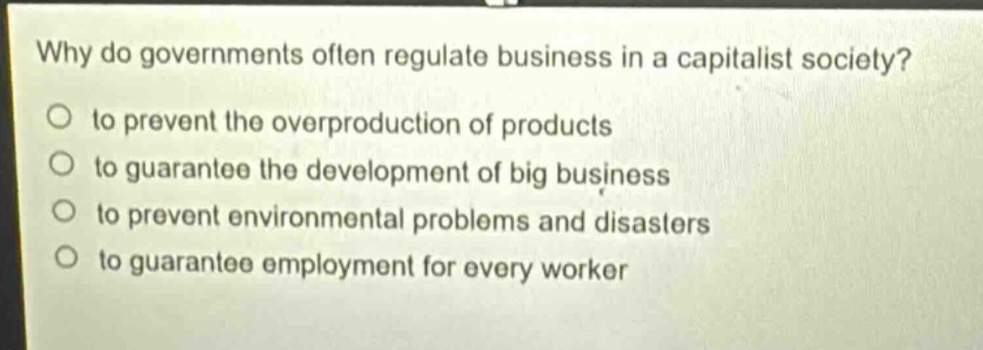 why do governments often regulate business in a capitalist society?\n○ to prevent the overproduction of products\n○ to guarantee the development of big business\n○ to prevent environmental problems and disasters\n○ to guarantee employment for every worker