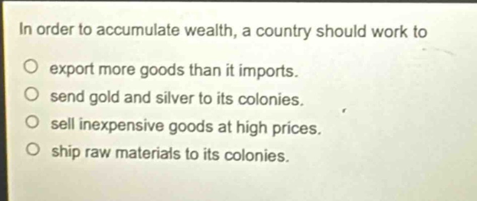 in order to accumulate wealth, a country should work to export more goods than it imports. send gold and silver to its colonies. sell inexpensive goods at high prices. ship raw materials to its colonies.