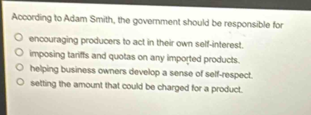 according to adam smith, the government should be responsible for\nencouraging producers to act in their own self - interest.\nimposing tariffs and quotas on any imported products.\nhelping business owners develop a sense of self - respect.\nsetting the amount that could be charged for a product.