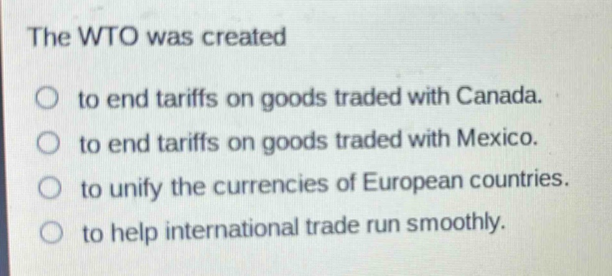 the wto was created\n○ to end tariffs on goods traded with canada.\n○ to end tariffs on goods traded with mexico.\n○ to unify the currencies of european countries.\n○ to help international trade run smoothly.