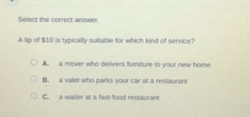 select the correct answer.\na tip of $10 is typically suitable for which kind of service?\n○ a. a mover who delivers furniture to your new home\n○ b. a valet who parks your car at a restaurant\n○ c. a waiter at a fast - food restaurant