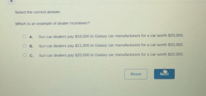 select the correct answer.\nwhich is an example of dealer incentives?\na. sun car dealers pay $18,000 to galaxy car manufacturers for a car worth $20,000.\nb. sun car dealers pay $21,000 to galaxy car manufacturers for a car worth $20,000.\nc. sun car dealers pay $20,000 to galaxy car manufacturers for a car worth $20,000.
