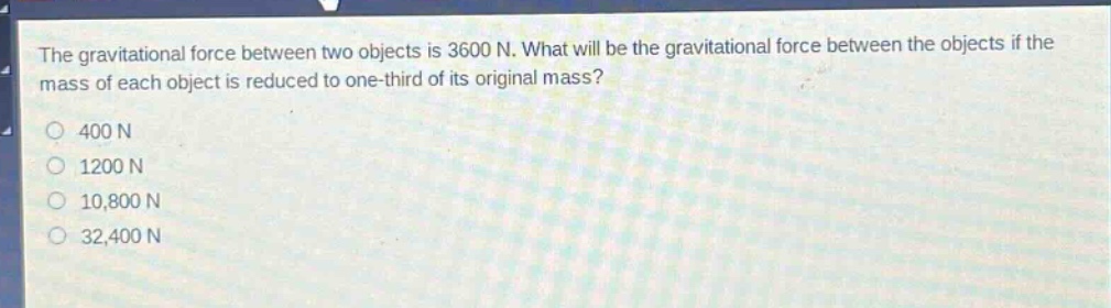 the gravitational force between two objects is 3600 n. what will be the gravitational force between the objects if the mass of each object is reduced to one - third of its original mass?\n400 n\n1200 n\n10,800 n\n32,400 n