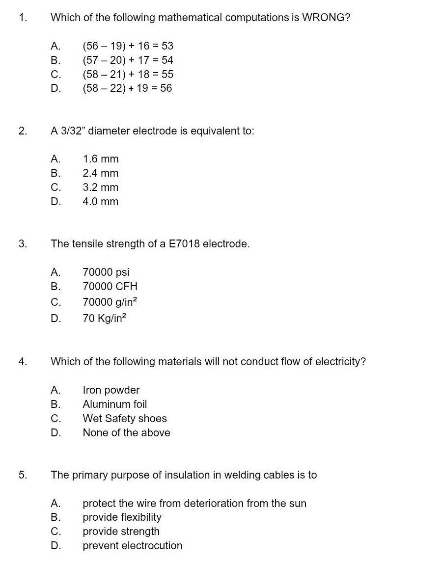 1. which of the following mathematical computations is wrong?\na. (56 - 19) + 16 = 53\nb. (57 - 20) + 17 = 54\nc. (58 - 21) + 18 = 55\nd. (58 - 22) + 19 = 56\n2. a 3/32\ diameter electrode is equivalent to:\na. 1.6 mm\nb. 2.4 mm\nc. 3.2 mm\nd. 4.0 mm\n3. the tensile strength of a e7018 electrode.\na. 70000 psi\nb. 70000 cfh\nc. 70000 g/in²\nd. 70 kg/in²\n4. which of the following materials will not conduct flow of electricity?\na. iron powder\nb. aluminum foil\nc. wet safety shoes\nd. none of the above\n5. the primary purpose of insulation in welding cables is to\na. protect the wire from deterioration from the sun\nb. provide flexibility\nc. provide strength\nd. prevent electrocution