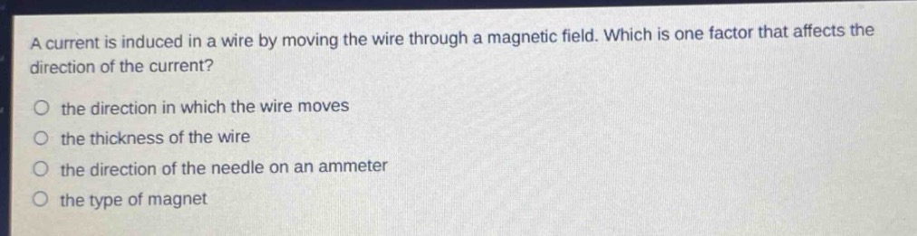 a current is induced in a wire by moving the wire through a magnetic field. which is one factor that affects the direction of the current?\no the direction in which the wire moves\no the thickness of the wire\no the direction of the needle on an ammeter\no the type of magnet