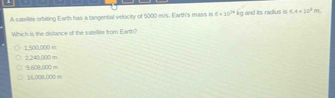 a satellite orbiting earth has a tangential velocity of 5000 m/s. earths mass is 6×10²⁴ kg and its radius is 6.4×10⁶ m. which is the distance of the satellite from earth? 1,500,000 m 2,240,000 m 9,608,000 m 16,008,000 m