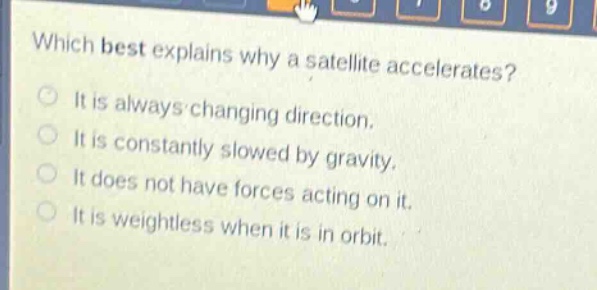 which best explains why a satellite accelerates?\nit is always changing direction.\nit is constantly slowed by gravity.\nit does not have forces acting on it.\nit is weightless when it is in orbit.