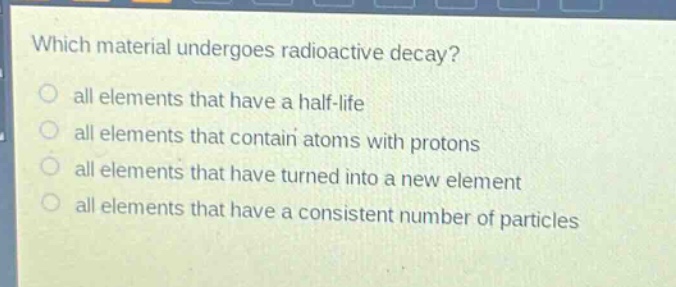 which material undergoes radioactive decay?\nall elements that have a half - life\nall elements that contain atoms with protons\nall elements that have turned into a new element\nall elements that have a consistent number of particles