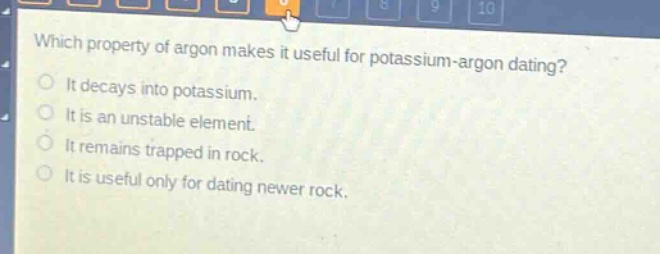 which property of argon makes it useful for potassium - argon dating?\nit decays into potassium.\nit is an unstable element.\nit remains trapped in rock.\nit is useful only for dating newer rock.