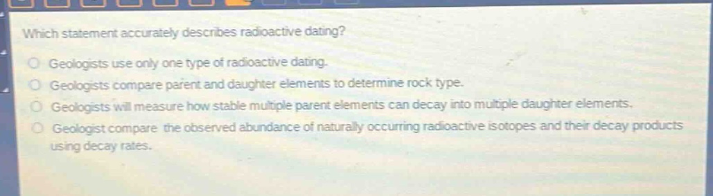 which statement accurately describes radioactive dating?\ngeologists use only one type of radioactive dating.\ngeologists compare parent and daughter elements to determine rock type.\ngeologists will measure how stable multiple parent elements can decay into multiple daughter elements.\ngeologist compare the observed abundance of naturally occurring radioactive isotopes and their decay products using decay rates.
