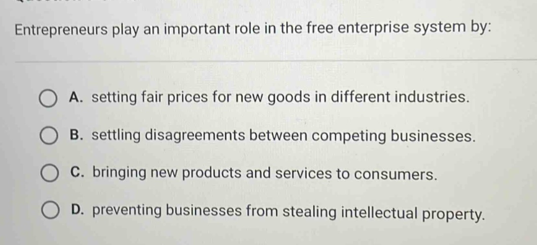 entrepreneurs play an important role in the free enterprise system by:\na. setting fair prices for new goods in different industries.\nb. settling disagreements between competing businesses.\nc. bringing new products and services to consumers.\nd. preventing businesses from stealing intellectual property.