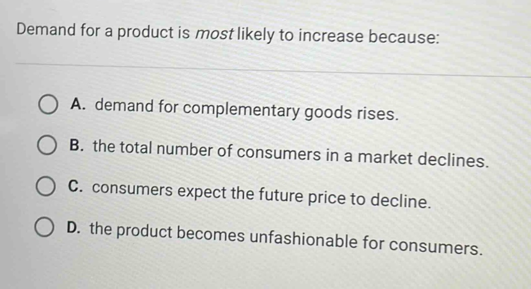 demand for a product is most likely to increase because:\na. demand for complementary goods rises.\nb. the total number of consumers in a market declines.\nc. consumers expect the future price to decline.\nd. the product becomes unfashionable for consumers.
