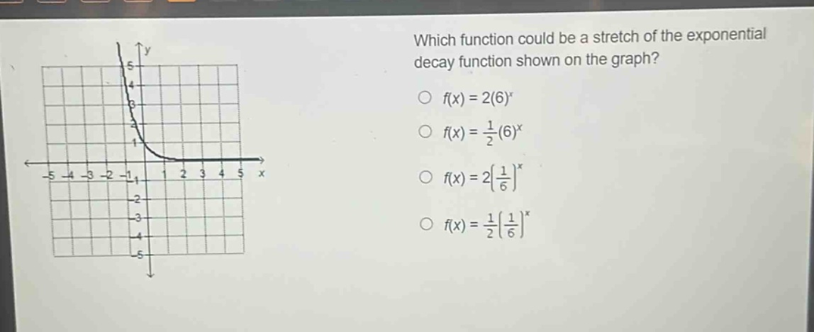 which function could be a stretch of the exponential decay function shown on the graph?\n$f(x)=2(6)^{x}$\n$f(x)=\\frac{1}{2}(6)^{x}$\n$f(x)=2(\\frac{1}{6})^{x}$\n$f(x)=\\frac{1}{2}(\\frac{1}{6})^{x}$