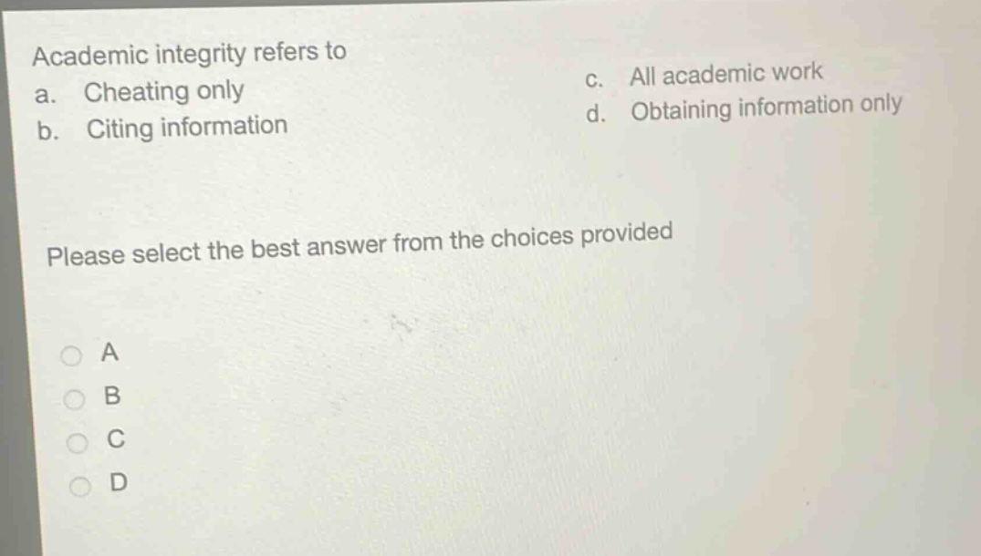 academic integrity refers to\na. cheating only\nc. all academic work\nb. citing information\nd. obtaining information only\nplease select the best answer from the choices provided\na\nb\nc\nd