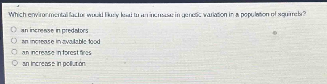 which environmental factor would likely lead to an increase in genetic variation in a population of squirrels?\no an increase in predators\no an increase in available food\no an increase in forest fires\no an increase in pollution