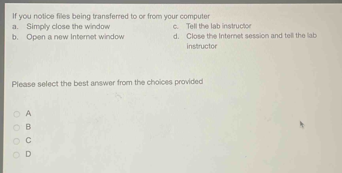 if you notice files being transferred to or from your computer\na. simply close the window c. tell the lab instructor\nb. open a new internet window d. close the internet session and tell the lab\n instructor\nplease select the best answer from the choices provided\na\nb\nc\nd