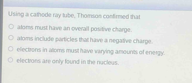 using a cathode ray tube, thomson confirmed that\natoms must have an overall positive charge.\natoms include particles that have a negative charge.\nelectrons in atoms must have varying amounts of energy.\nelectrons are only found in the nucleus.