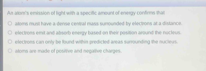 an atoms emission of light with a specific amount of energy confirms that\natoms must have a dense central mass surrounded by electrons at a distance.\nelectrons emit and absorb energy based on their position around the nucleus.\nelectrons can only be found within predicted areas surrounding the nucleus.\natoms are made of positive and negative charges.