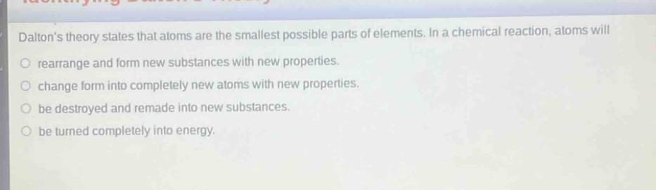 daltons theory states that atoms are the smallest possible parts of elements. in a chemical reaction, atoms will\nrearrange and form new substances with new properties.\nchange form into completely new atoms with new properties.\nbe destroyed and remade into new substances.\nbe turned completely into energy.