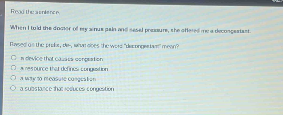read the sentence. when i told the doctor of my sinus pain and nasal pressure, she offered me a decongestant. based on the prefix, de-, what does the word \decongestant\ mean? a device that causes congestion a resource that defines congestion a way to measure congestion a substance that reduces congestion