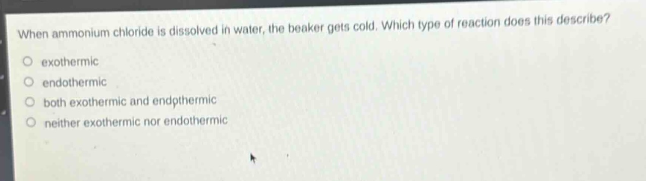 when ammonium chloride is dissolved in water, the beaker gets cold. which type of reaction does this describe?\no exothermic\no endothermic\no both exothermic and endothermic\no neither exothermic nor endothermic