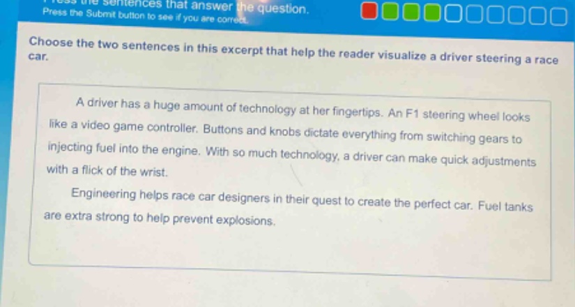 choose the two sentences in this excerpt that help the reader visualize a driver steering a race car.\na driver has a huge amount of technology at her fingertips. an f1 steering wheel looks like a video game controller. buttons and knobs dictate everything from switching gears to injecting fuel into the engine. with so much technology, a driver can make quick adjustments with a flick of the wrist.\nengineering helps race car designers in their quest to create the perfect car. fuel tanks are extra strong to help prevent explosions.