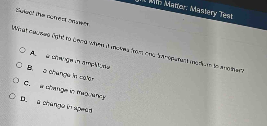 select the correct answer.\nwhat causes light to bend when it moves from one transparent medium to another?\na. a change in amplitude\nb. a change in color\nc. a change in frequency\nd. a change in speed