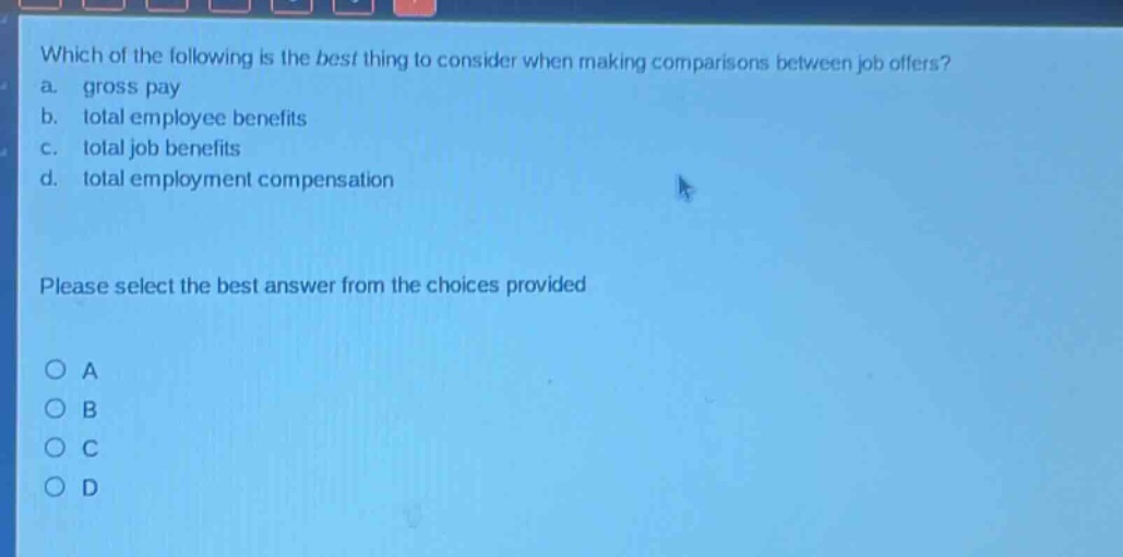 which of the following is the best thing to consider when making comparisons between job offers?\na. gross pay\nb. total employee benefits\nc. total job benefits\nd. total employment compensation\nplease select the best answer from the choices provided\na\nb\nc\nd