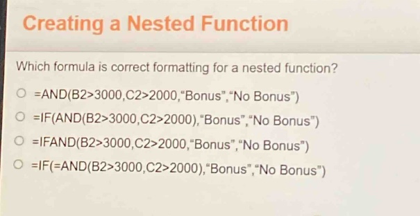 creating a nested function\nwhich formula is correct formatting for a nested function?\n=and(b2>3000,c2>2000,\bonus\,\no bonus\)\n=if(and(b2>3000,c2>2000),\bonus\,\no bonus\)\n=ifand(b2>3000,c2>2000,\bonus\,\no bonus\)\n=if(=and(b2>3000,c2>2000),\bonus\,\no bonus\)