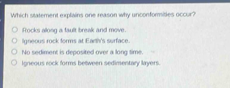 which statement explains one reason why unconformities occur?\nrocks along a fault break and move.\nigneous rock forms at earths surface.\nno sediment is deposited over a long time.\nigneous rock forms between sedimentary layers.