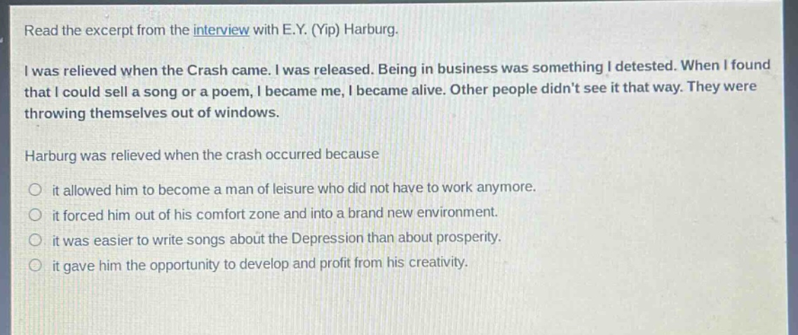 read the excerpt from the interview with e.y. (yip) harburg.\ni was relieved when the crash came. i was released. being in business was something i detested. when i found that i could sell a song or a poem, i became me, i became alive. other people didnt see it that way. they were throwing themselves out of windows.\nharburg was relieved when the crash occurred because\nit allowed him to become a man of leisure who did not have to work anymore.\nit forced him out of his comfort zone and into a brand new environment.\nit was easier to write songs about the depression than about prosperity.\nit gave him the opportunity to develop and profit from his creativity.