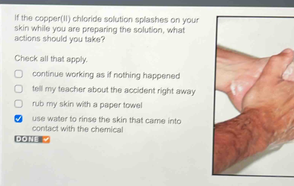 if the copper(ii) chloride solution splashes on your skin while you are preparing the solution, what actions should you take?\ncheck all that apply.\ncontinue working as if nothing happened\ntell my teacher about the accident right away\nrub my skin with a paper towel\nuse water to rinse the skin that came into contact with the chemical\ndone