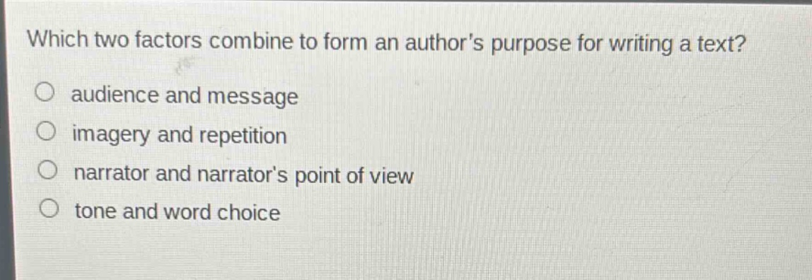 which two factors combine to form an authors purpose for writing a text?\n○ audience and message\n○ imagery and repetition\n○ narrator and narrators point of view\n○ tone and word choice