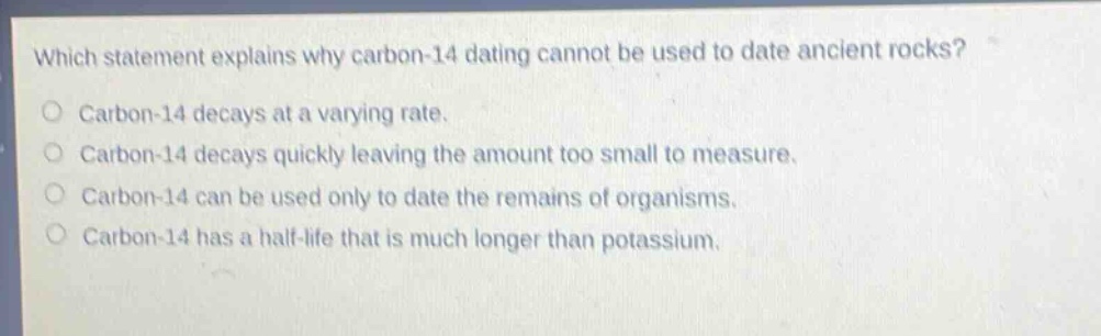 which statement explains why carbon - 14 dating cannot be used to date ancient rocks?\ncarbon - 14 decays at a varying rate.\ncarbon - 14 decays quickly leaving the amount too small to measure.\ncarbon - 14 can be used only to date the remains of organisms.\ncarbon - 14 has a half - life that is much longer than potassium.