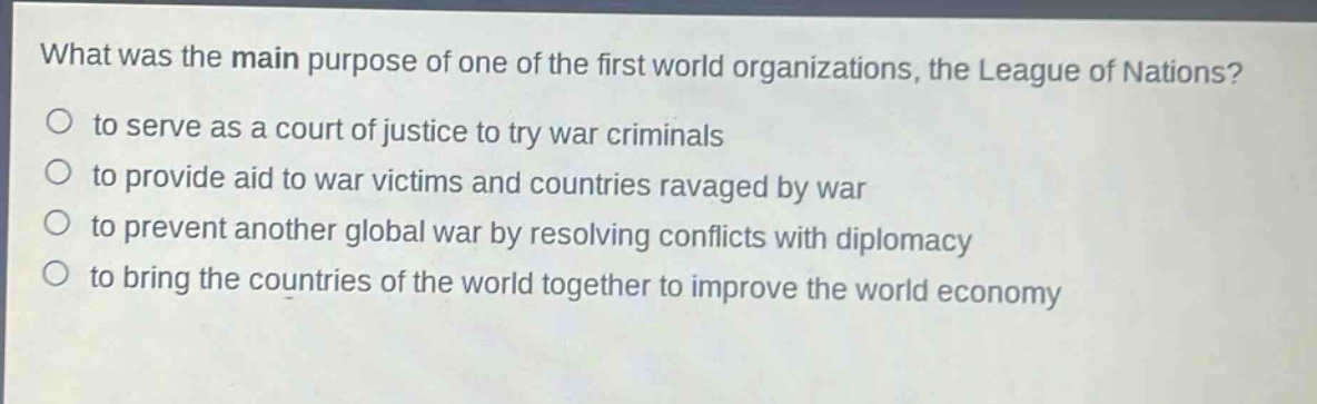 what was the main purpose of one of the first world organizations, the league of nations?\no to serve as a court of justice to try war criminals\no to provide aid to war victims and countries ravaged by war\no to prevent another global war by resolving conflicts with diplomacy\no to bring the countries of the world together to improve the world economy