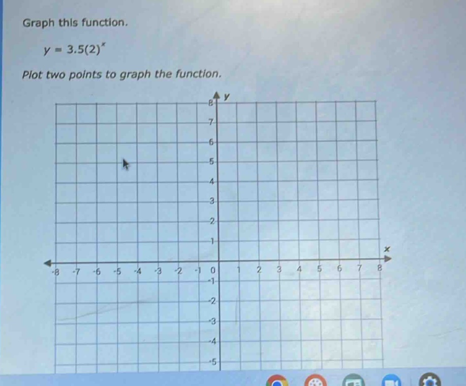 graph this function.\n$y = 3.5(2)^{x}$\nplot two points to graph the function.