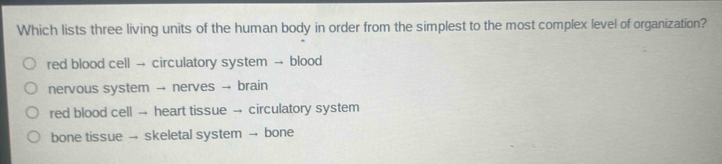 which lists three living units of the human body in order from the simplest to the most complex level of organization?\nred blood cell → circulatory system → blood\nnervous system → nerves → brain\nred blood cell → heart tissue → circulatory system\nbone tissue → skeletal system → bone