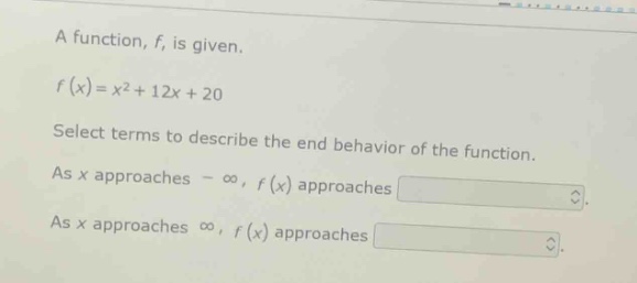 a function, f, is given.\n\nf(x)=x² + 12x + 20\n\nselect terms to describe the end behavior of the function.\n\nas x approaches -∞, f(x) approaches\n\nas x approaches ∞, f(x) approaches