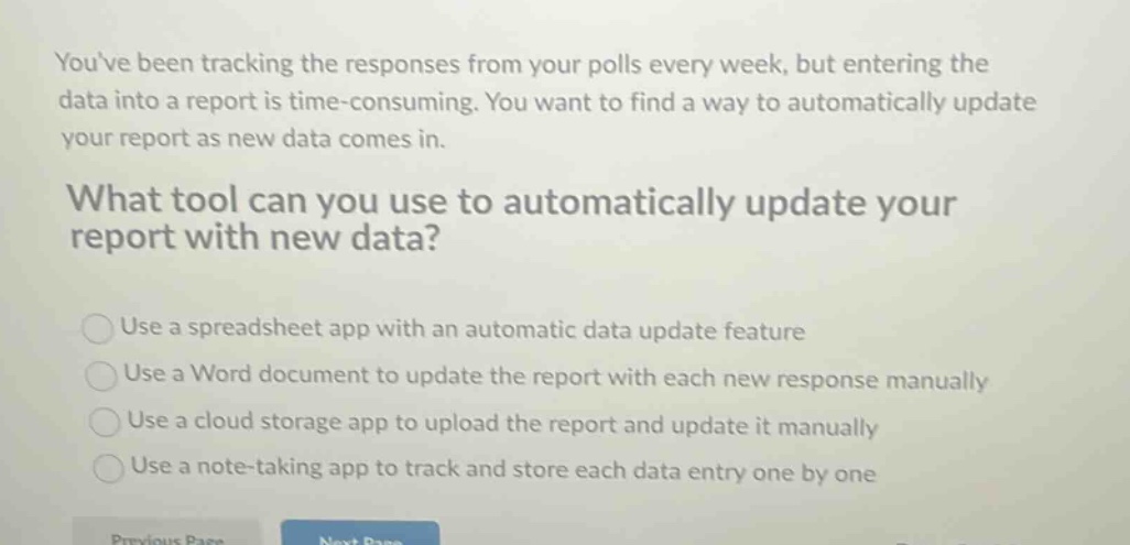 youve been tracking the responses from your polls every week, but entering the data into a report is time - consuming. you want to find a way to automatically update your report as new data comes in.\nwhat tool can you use to automatically update your report with new data?\nuse a spreadsheet app with an automatic data update feature\nuse a word document to update the report with each new response manually\nuse a cloud storage app to upload the report and update it manually\nuse a note - taking app to track and store each data entry one by one