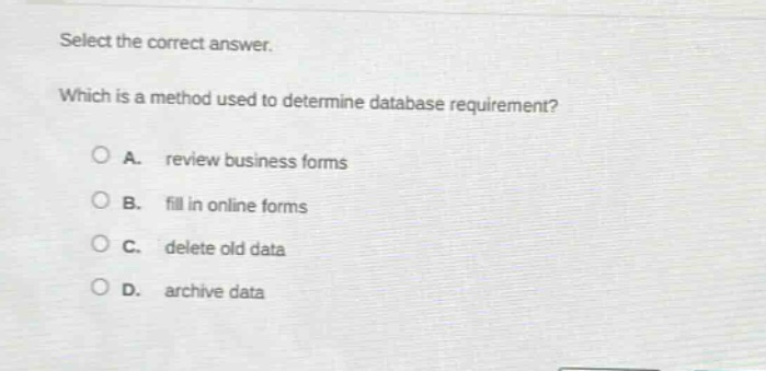 select the correct answer. which is a method used to determine database requirement? a. review business forms b. fill in online forms c. delete old data d. archive data