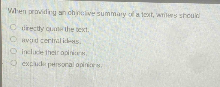 when providing an objective summary of a text, writers should\n○ directly quote the text.\n○ avoid central ideas.\n○ include their opinions.\n○ exclude personal opinions.